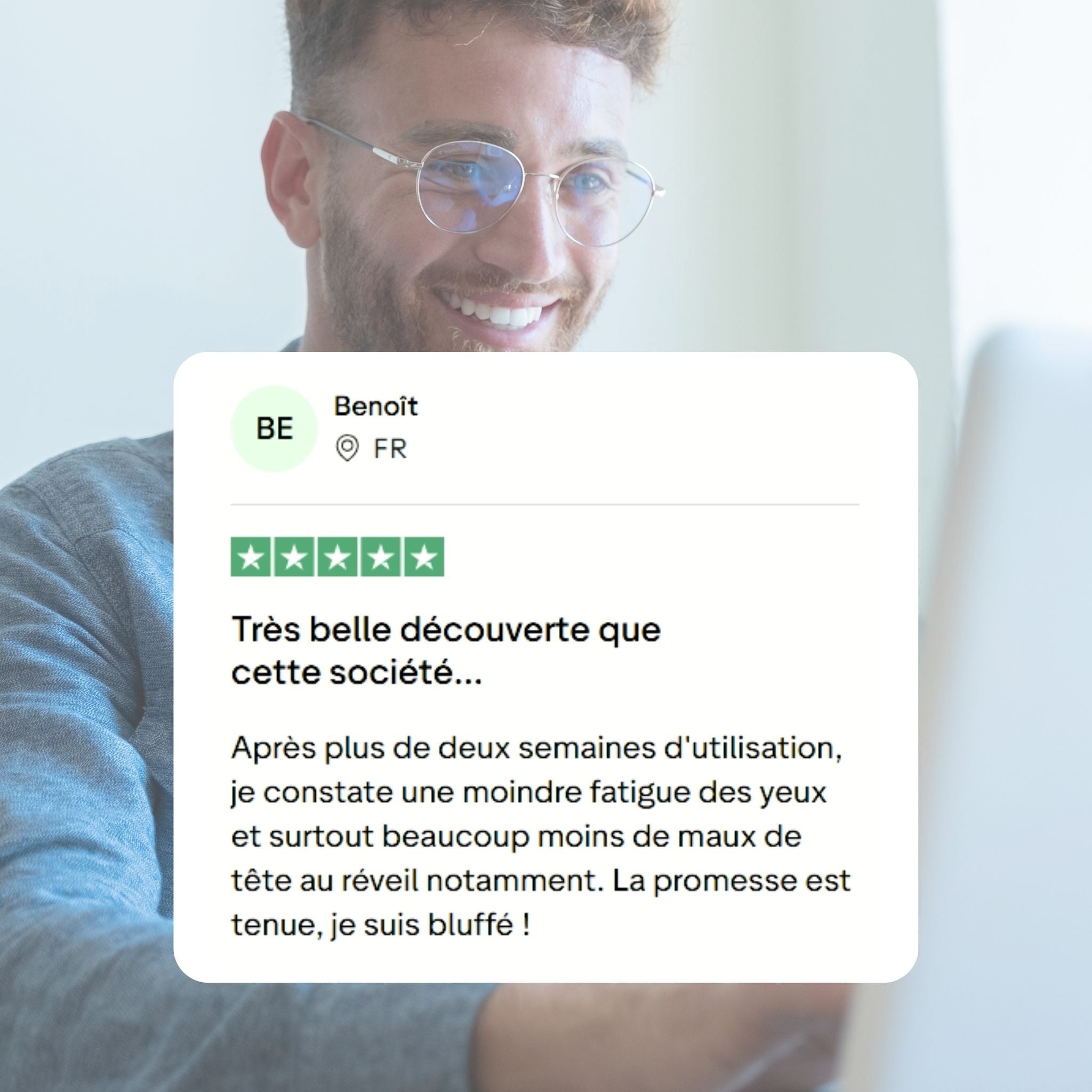Commentaire client : Très belle découverte que cette société...
Après plus de deux semaines d'utilisation, je constate une moindre fatigue des yeux et surtout beaucoup moins de maux de tête au réveil notamment. La promesse est tenue, je suis bluffé